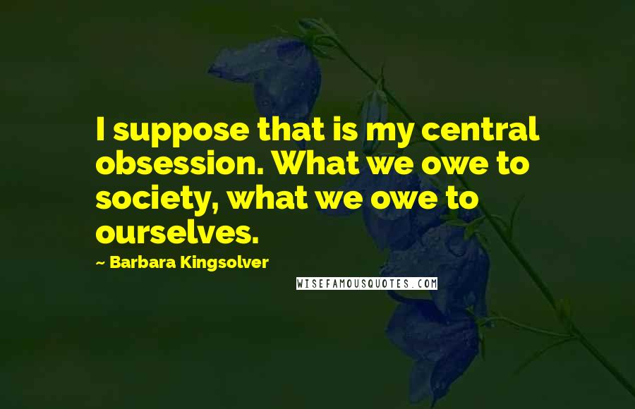 Barbara Kingsolver Quotes: I suppose that is my central obsession. What we owe to society, what we owe to ourselves.