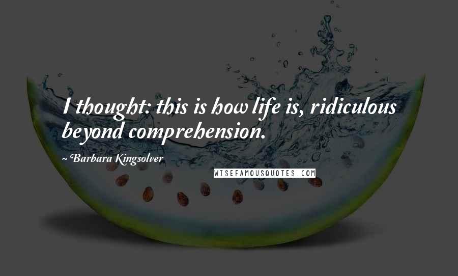 Barbara Kingsolver Quotes: I thought: this is how life is, ridiculous beyond comprehension.