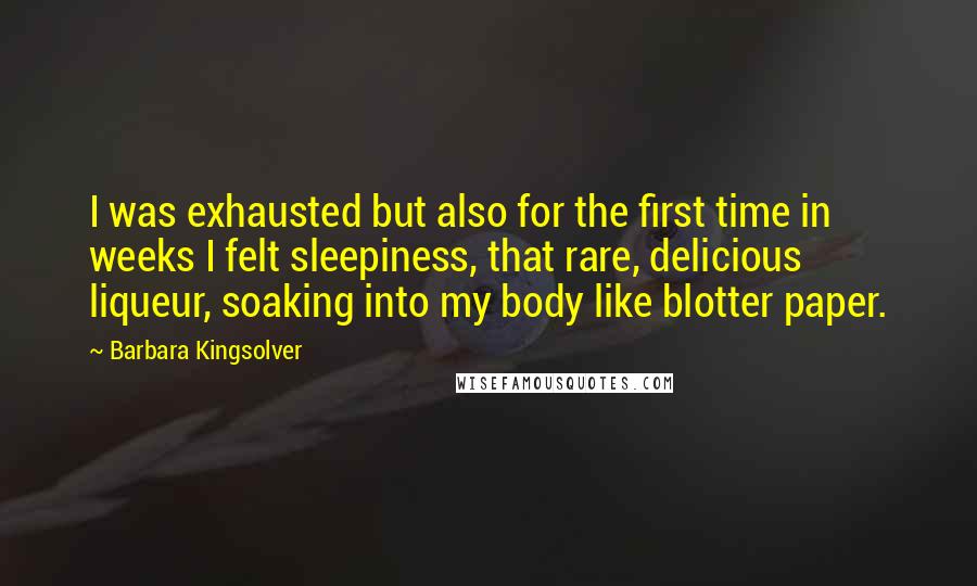 Barbara Kingsolver Quotes: I was exhausted but also for the first time in weeks I felt sleepiness, that rare, delicious liqueur, soaking into my body like blotter paper.