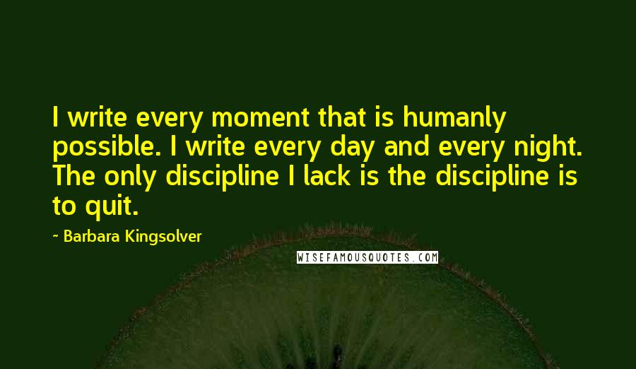 Barbara Kingsolver Quotes: I write every moment that is humanly possible. I write every day and every night. The only discipline I lack is the discipline is to quit.