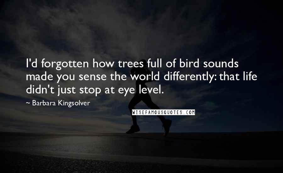 Barbara Kingsolver Quotes: I'd forgotten how trees full of bird sounds made you sense the world differently: that life didn't just stop at eye level.