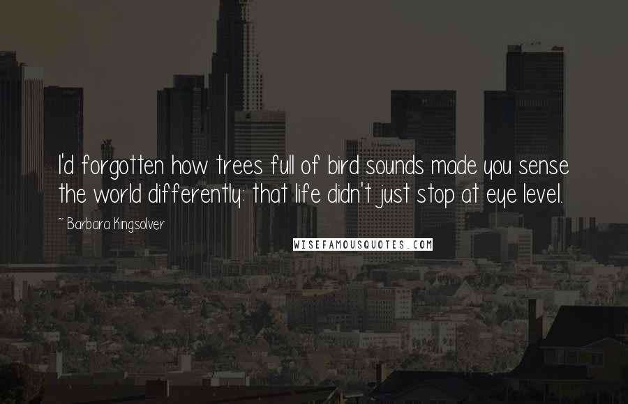 Barbara Kingsolver Quotes: I'd forgotten how trees full of bird sounds made you sense the world differently: that life didn't just stop at eye level.