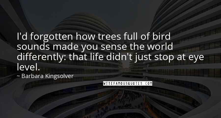 Barbara Kingsolver Quotes: I'd forgotten how trees full of bird sounds made you sense the world differently: that life didn't just stop at eye level.