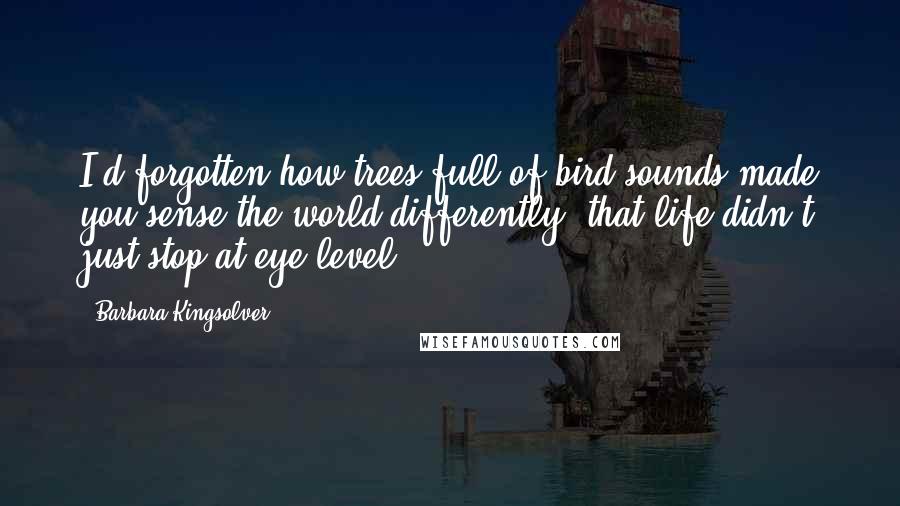 Barbara Kingsolver Quotes: I'd forgotten how trees full of bird sounds made you sense the world differently: that life didn't just stop at eye level.