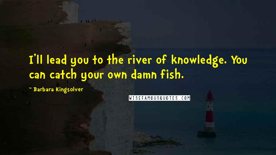 Barbara Kingsolver Quotes: I'll lead you to the river of knowledge. You can catch your own damn fish.