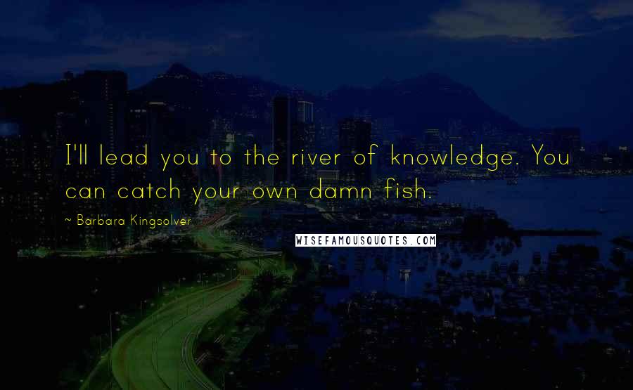 Barbara Kingsolver Quotes: I'll lead you to the river of knowledge. You can catch your own damn fish.