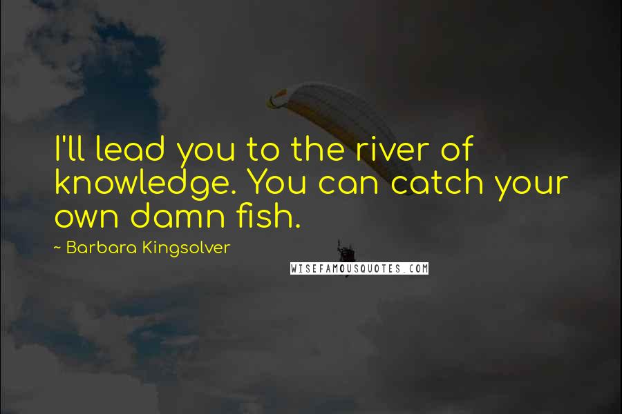 Barbara Kingsolver Quotes: I'll lead you to the river of knowledge. You can catch your own damn fish.
