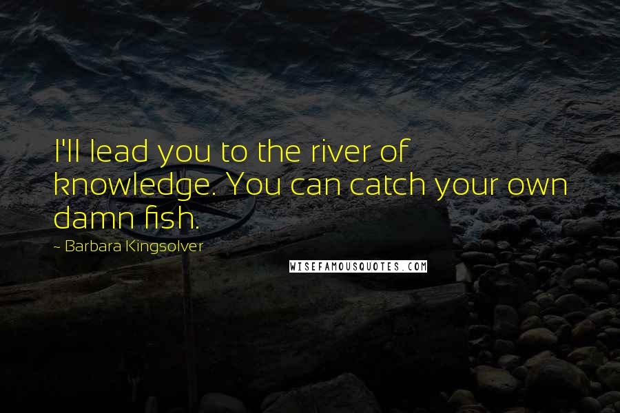 Barbara Kingsolver Quotes: I'll lead you to the river of knowledge. You can catch your own damn fish.
