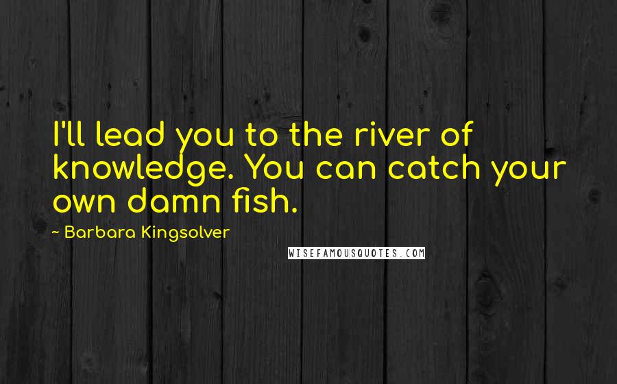 Barbara Kingsolver Quotes: I'll lead you to the river of knowledge. You can catch your own damn fish.
