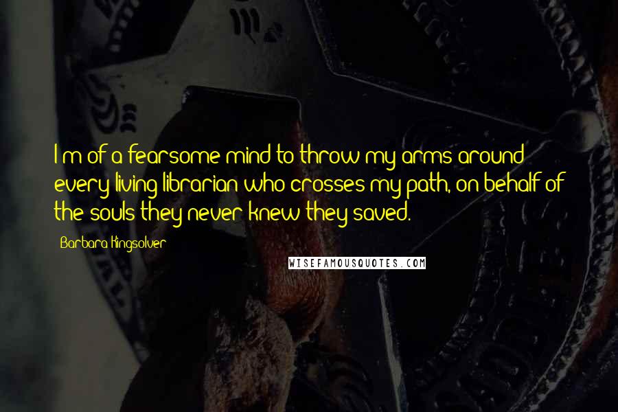 Barbara Kingsolver Quotes: I'm of a fearsome mind to throw my arms around every living librarian who crosses my path, on behalf of the souls they never knew they saved.