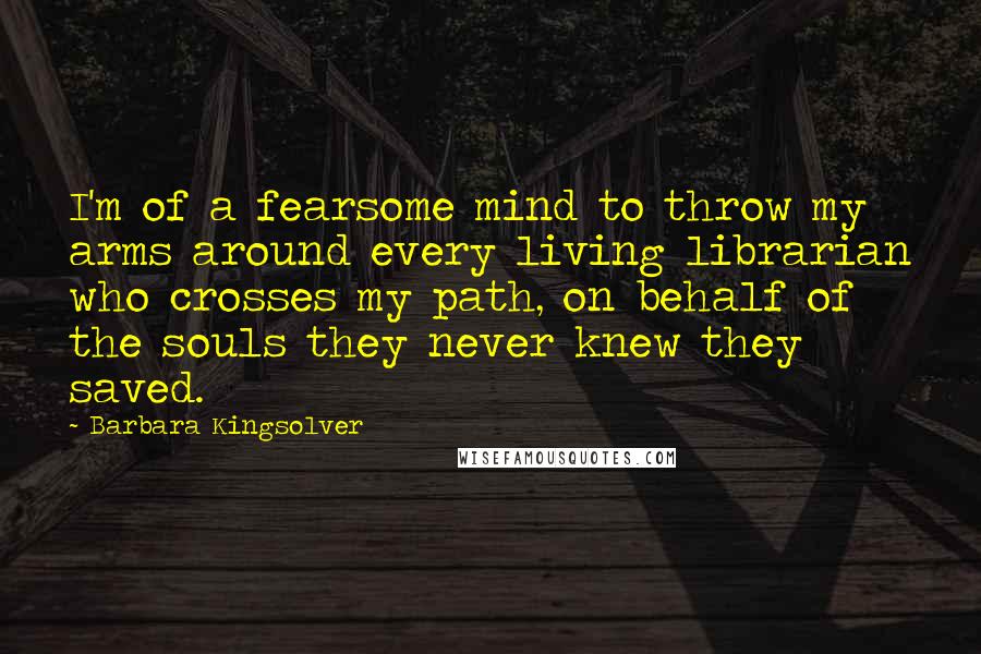 Barbara Kingsolver Quotes: I'm of a fearsome mind to throw my arms around every living librarian who crosses my path, on behalf of the souls they never knew they saved.