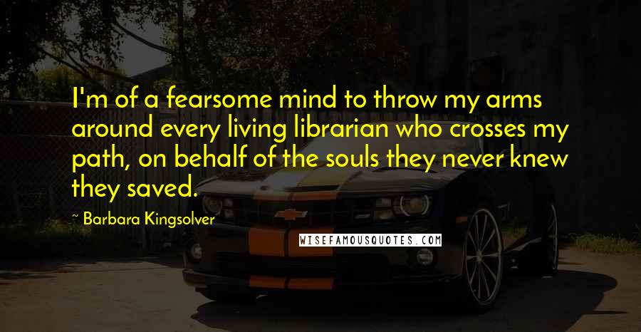 Barbara Kingsolver Quotes: I'm of a fearsome mind to throw my arms around every living librarian who crosses my path, on behalf of the souls they never knew they saved.