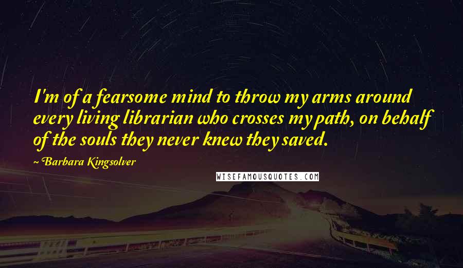 Barbara Kingsolver Quotes: I'm of a fearsome mind to throw my arms around every living librarian who crosses my path, on behalf of the souls they never knew they saved.