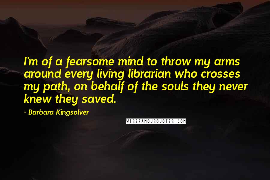 Barbara Kingsolver Quotes: I'm of a fearsome mind to throw my arms around every living librarian who crosses my path, on behalf of the souls they never knew they saved.