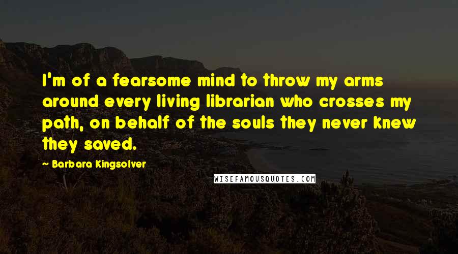 Barbara Kingsolver Quotes: I'm of a fearsome mind to throw my arms around every living librarian who crosses my path, on behalf of the souls they never knew they saved.