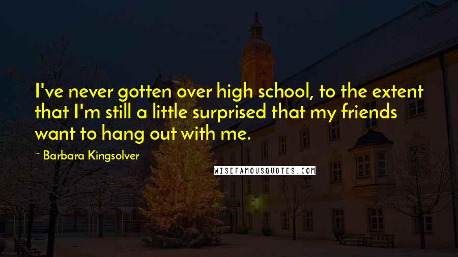 Barbara Kingsolver Quotes: I've never gotten over high school, to the extent that I'm still a little surprised that my friends want to hang out with me.