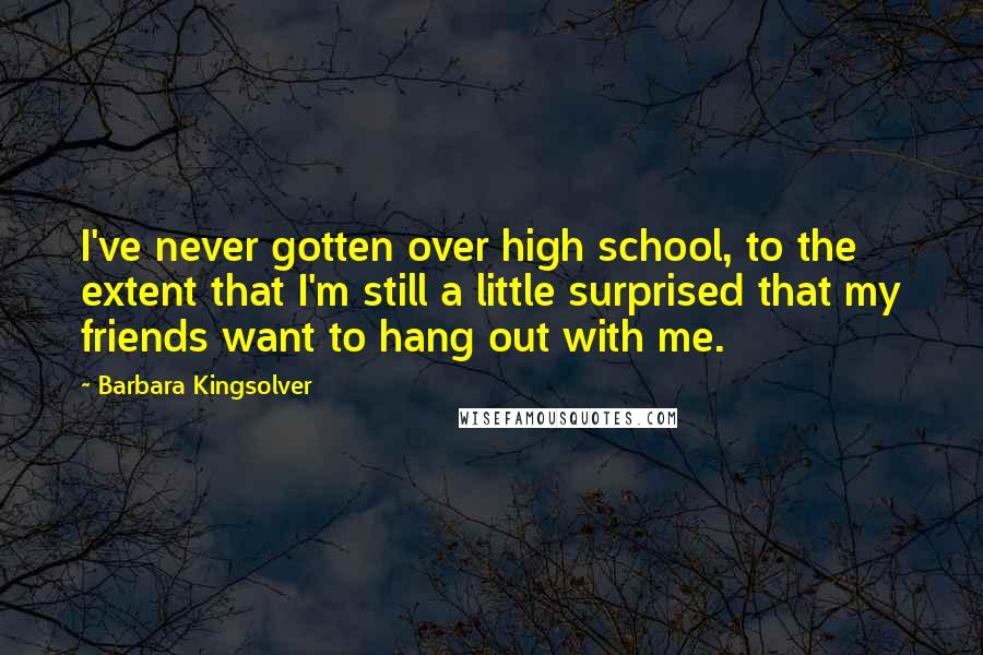 Barbara Kingsolver Quotes: I've never gotten over high school, to the extent that I'm still a little surprised that my friends want to hang out with me.