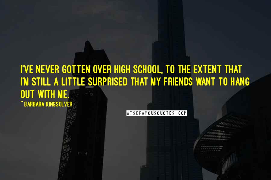 Barbara Kingsolver Quotes: I've never gotten over high school, to the extent that I'm still a little surprised that my friends want to hang out with me.