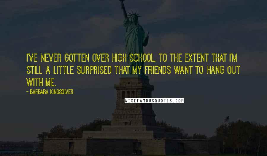 Barbara Kingsolver Quotes: I've never gotten over high school, to the extent that I'm still a little surprised that my friends want to hang out with me.