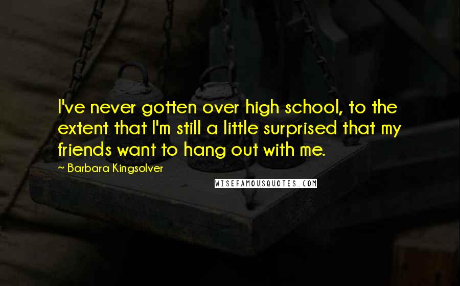 Barbara Kingsolver Quotes: I've never gotten over high school, to the extent that I'm still a little surprised that my friends want to hang out with me.