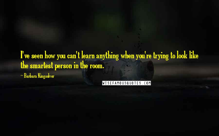 Barbara Kingsolver Quotes: I've seen how you can't learn anything when you're trying to look like the smartest person in the room.