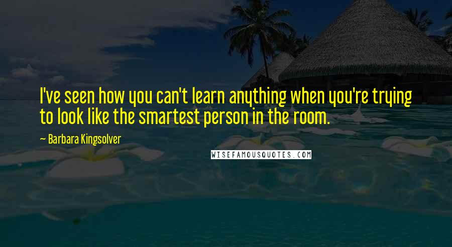 Barbara Kingsolver Quotes: I've seen how you can't learn anything when you're trying to look like the smartest person in the room.