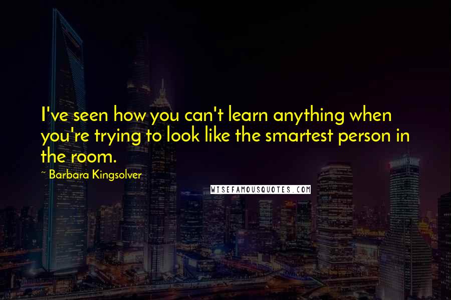 Barbara Kingsolver Quotes: I've seen how you can't learn anything when you're trying to look like the smartest person in the room.