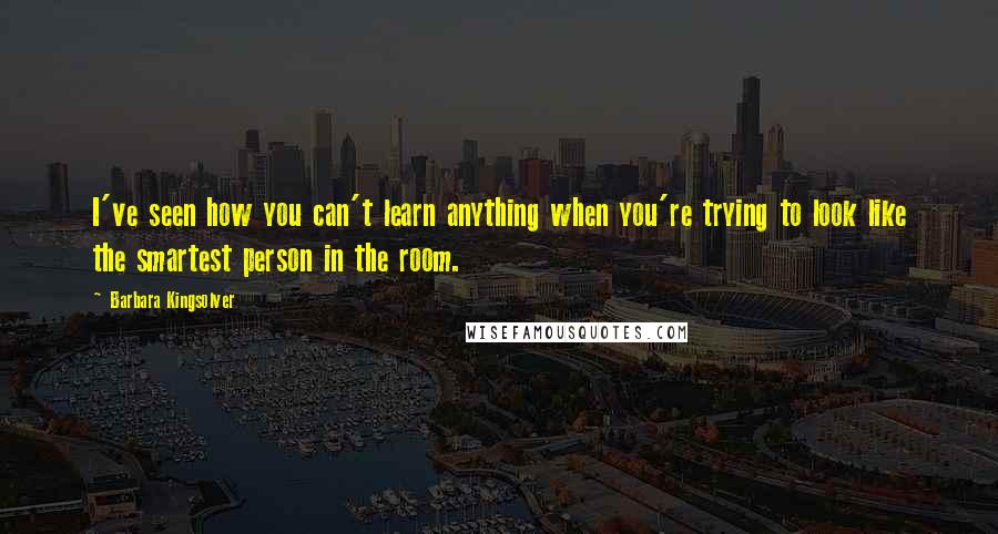 Barbara Kingsolver Quotes: I've seen how you can't learn anything when you're trying to look like the smartest person in the room.