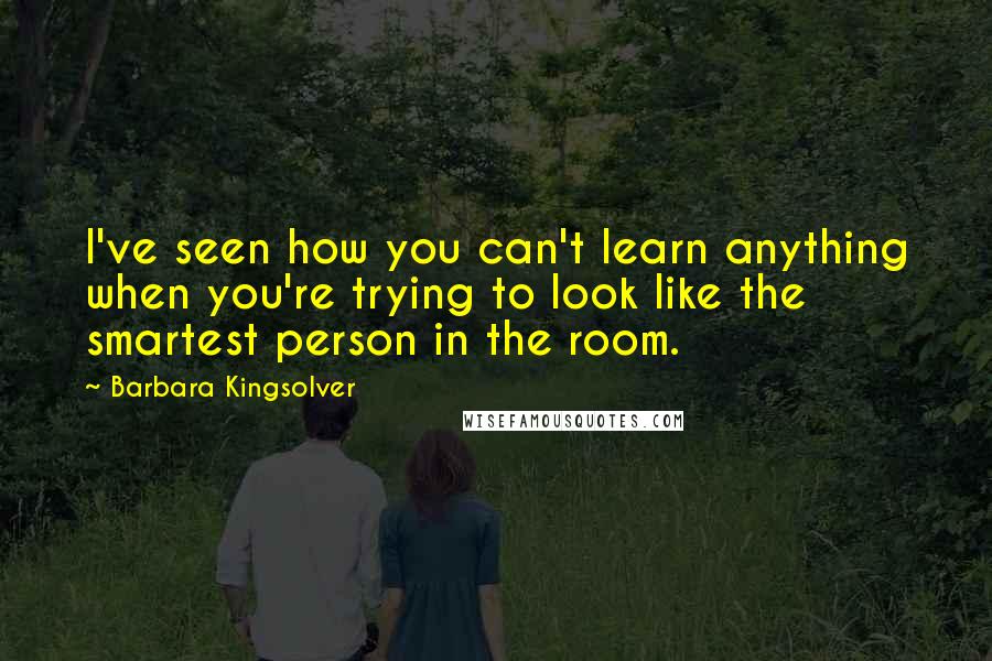 Barbara Kingsolver Quotes: I've seen how you can't learn anything when you're trying to look like the smartest person in the room.