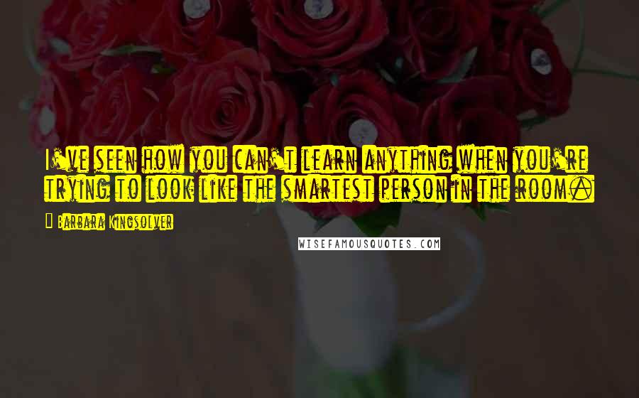 Barbara Kingsolver Quotes: I've seen how you can't learn anything when you're trying to look like the smartest person in the room.