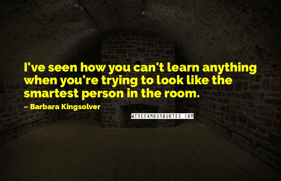 Barbara Kingsolver Quotes: I've seen how you can't learn anything when you're trying to look like the smartest person in the room.