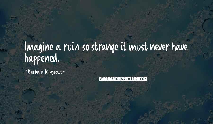 Barbara Kingsolver Quotes: Imagine a ruin so strange it must never have happened.