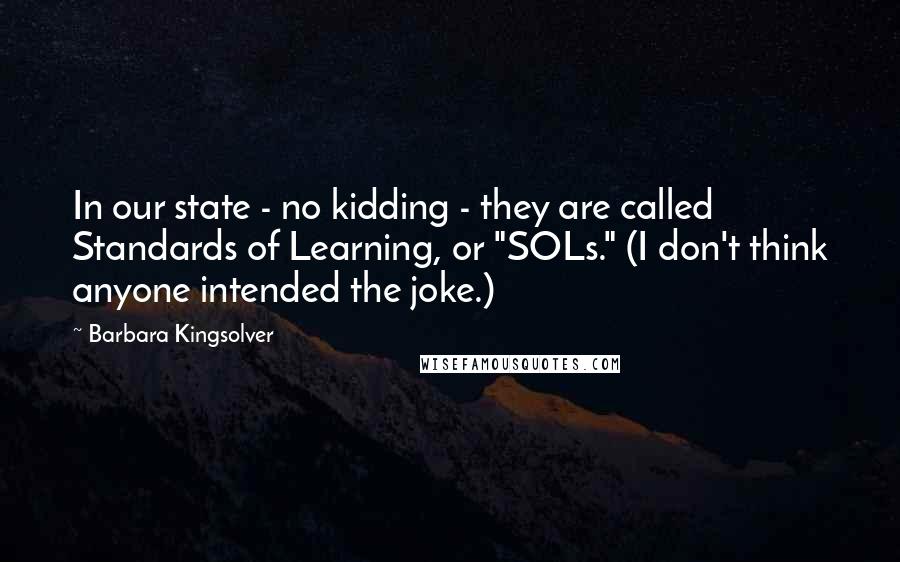 Barbara Kingsolver Quotes: In our state - no kidding - they are called Standards of Learning, or "SOLs." (I don't think anyone intended the joke.)