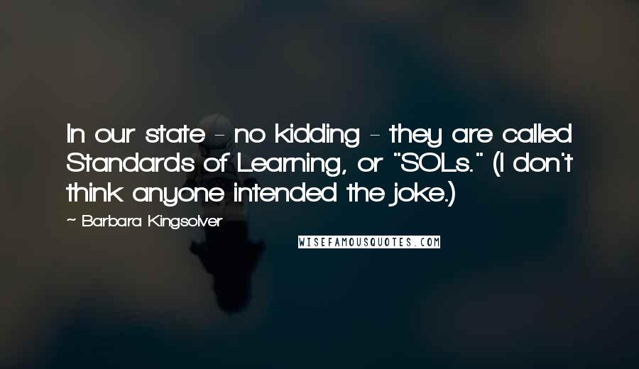 Barbara Kingsolver Quotes: In our state - no kidding - they are called Standards of Learning, or "SOLs." (I don't think anyone intended the joke.)