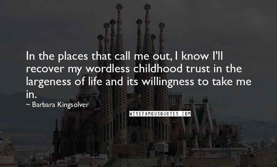 Barbara Kingsolver Quotes: In the places that call me out, I know I'll recover my wordless childhood trust in the largeness of life and its willingness to take me in.