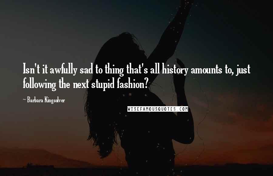 Barbara Kingsolver Quotes: Isn't it awfully sad to thing that's all history amounts to, just following the next stupid fashion?