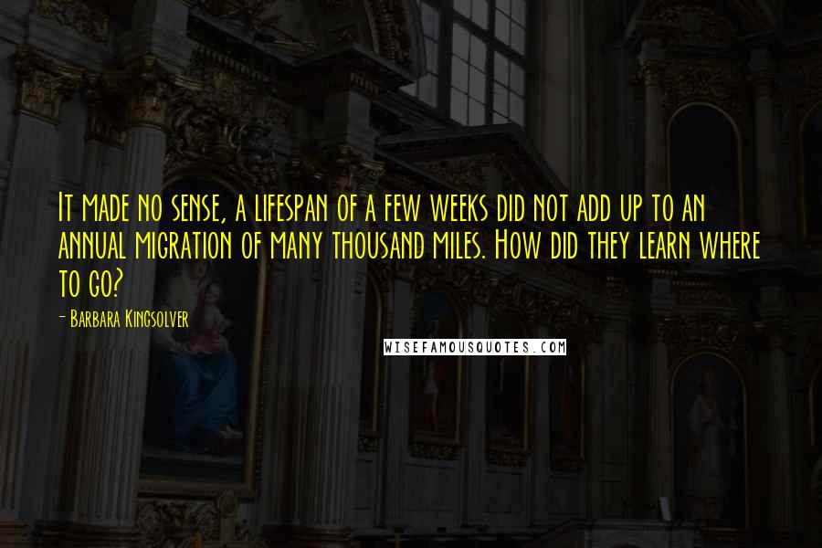 Barbara Kingsolver Quotes: It made no sense, a lifespan of a few weeks did not add up to an annual migration of many thousand miles. How did they learn where to go?