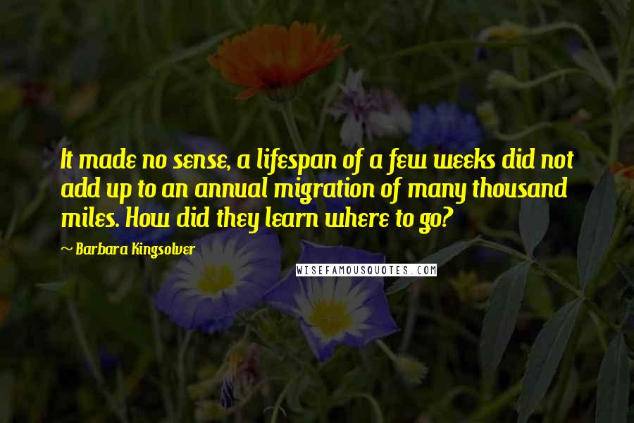 Barbara Kingsolver Quotes: It made no sense, a lifespan of a few weeks did not add up to an annual migration of many thousand miles. How did they learn where to go?