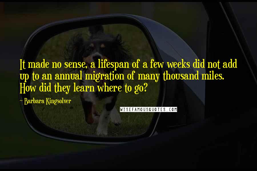 Barbara Kingsolver Quotes: It made no sense, a lifespan of a few weeks did not add up to an annual migration of many thousand miles. How did they learn where to go?