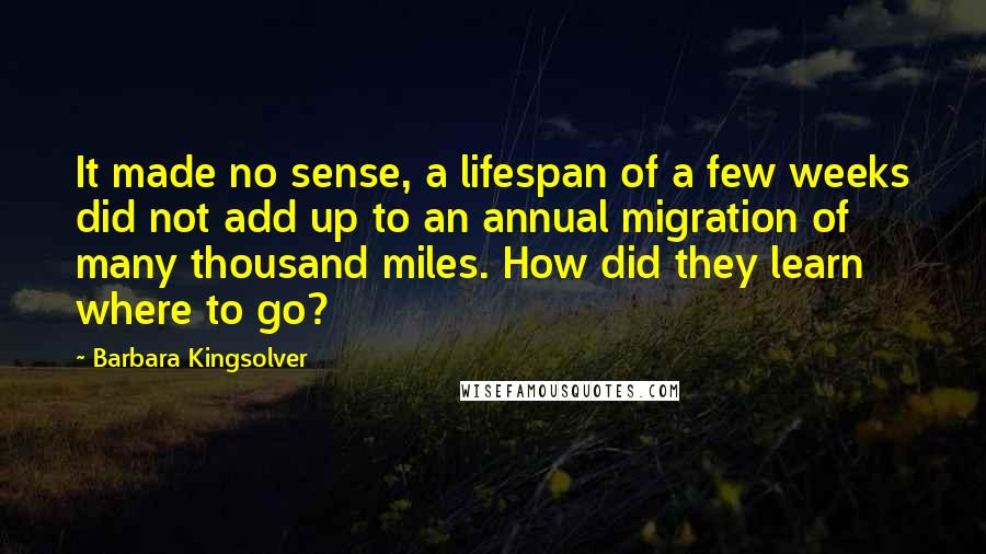 Barbara Kingsolver Quotes: It made no sense, a lifespan of a few weeks did not add up to an annual migration of many thousand miles. How did they learn where to go?