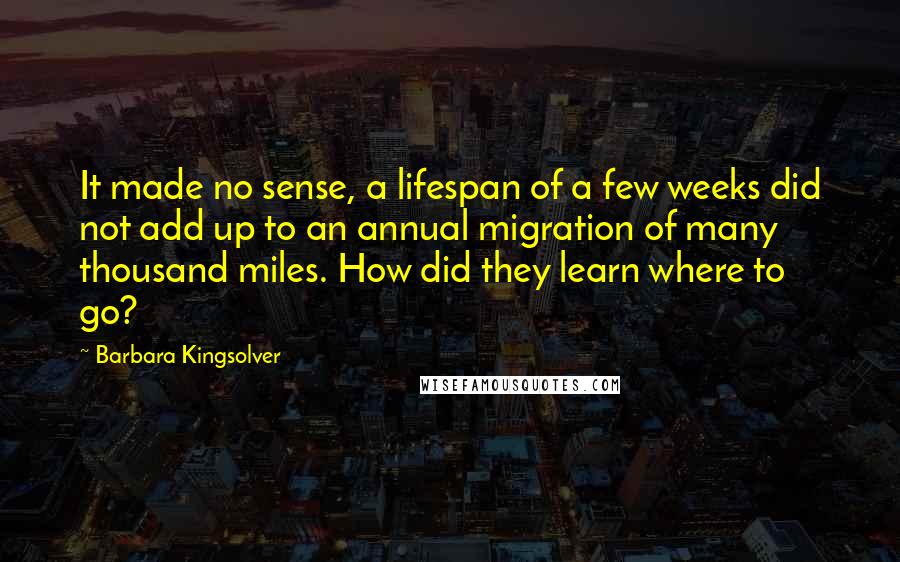 Barbara Kingsolver Quotes: It made no sense, a lifespan of a few weeks did not add up to an annual migration of many thousand miles. How did they learn where to go?