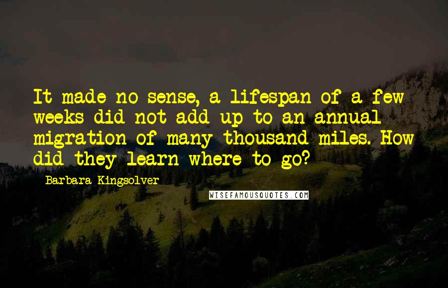 Barbara Kingsolver Quotes: It made no sense, a lifespan of a few weeks did not add up to an annual migration of many thousand miles. How did they learn where to go?