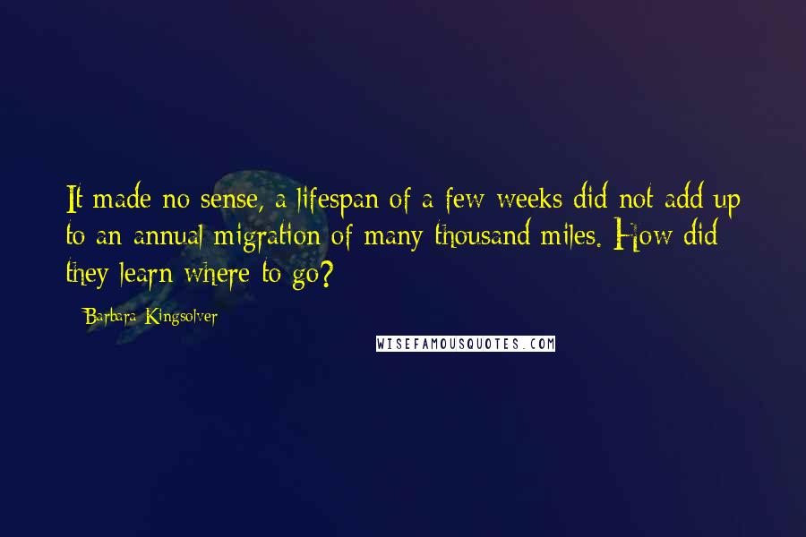 Barbara Kingsolver Quotes: It made no sense, a lifespan of a few weeks did not add up to an annual migration of many thousand miles. How did they learn where to go?