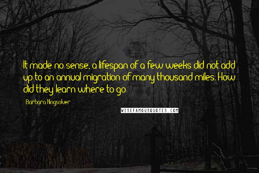 Barbara Kingsolver Quotes: It made no sense, a lifespan of a few weeks did not add up to an annual migration of many thousand miles. How did they learn where to go?