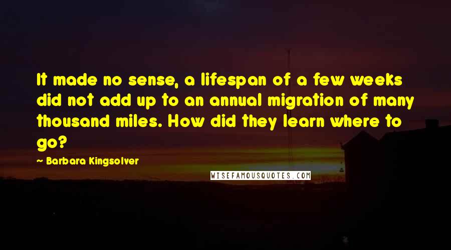 Barbara Kingsolver Quotes: It made no sense, a lifespan of a few weeks did not add up to an annual migration of many thousand miles. How did they learn where to go?