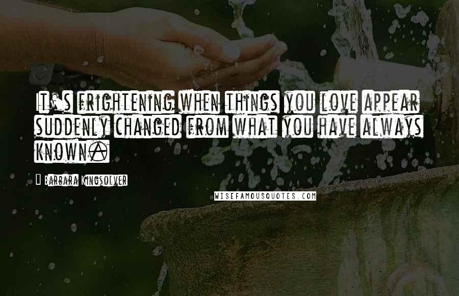 Barbara Kingsolver Quotes: It's frightening when things you love appear suddenly changed from what you have always known.