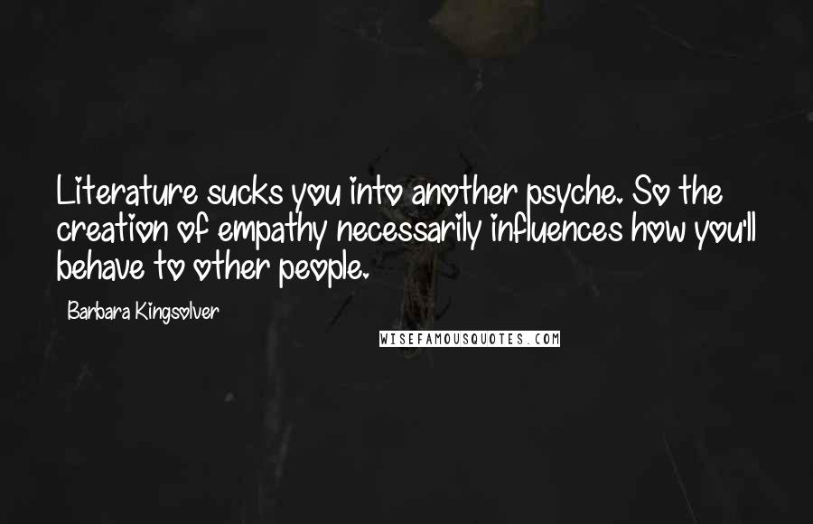 Barbara Kingsolver Quotes: Literature sucks you into another psyche. So the creation of empathy necessarily influences how you'll behave to other people.