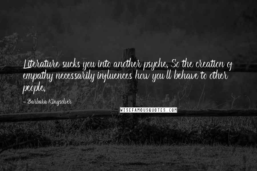 Barbara Kingsolver Quotes: Literature sucks you into another psyche. So the creation of empathy necessarily influences how you'll behave to other people.
