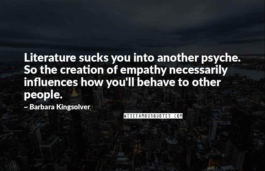 Barbara Kingsolver Quotes: Literature sucks you into another psyche. So the creation of empathy necessarily influences how you'll behave to other people.