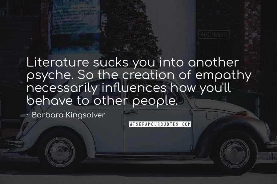 Barbara Kingsolver Quotes: Literature sucks you into another psyche. So the creation of empathy necessarily influences how you'll behave to other people.